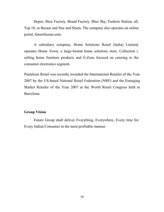 39
Depot, Shoe Factory, Brand Factory, Blue Sky, Fashion Station, all,
Top 10, m Bazaar and Star and Sitara. The company also operates an online
portal, futurebazaar.com.
A subsidiary company, Home Solutions Retail (India) Limited,
operates Home Town, a large-format home solutions store, Collection i,
selling home furniture products and E-Zone focused on catering to the
consumer electronics segment.
Pantaloon Retail was recently awarded the International Retailer of the Year
2007 by the US-based National Retail Federation (NRF) and the Emerging
Market Retailer of the Year 2007 at the World Retail Congress held in
Barcelona.
Group Vision
Future Group shall deliver Everything, Everywhere, Every time for
Every Indian Consumer in the most profitable manner.
 