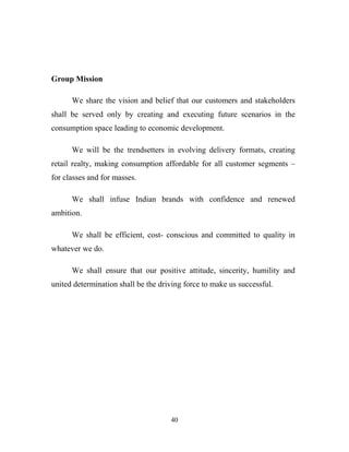 40
Group Mission
We share the vision and belief that our customers and stakeholders
shall be served only by creating and executing future scenarios in the
consumption space leading to economic development.
We will be the trendsetters in evolving delivery formats, creating
retail realty, making consumption affordable for all customer segments –
for classes and for masses.
We shall infuse Indian brands with confidence and renewed
ambition.
We shall be efficient, cost- conscious and committed to quality in
whatever we do.
We shall ensure that our positive attitude, sincerity, humility and
united determination shall be the driving force to make us successful.
 