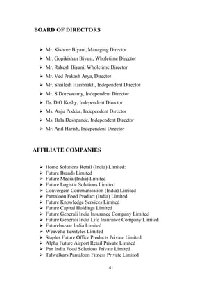 41
BOARD OF DIRECTORS
ÿ Mr. Kishore Biyani, Managing Director
ÿ Mr. Gopikishan Biyani, Wholetime Director
ÿ Mr. Rakesh Biyani, Wholetime Director
ÿ Mr. Ved Prakash Arya, Director
ÿ Mr. Shailesh Haribhakti, Independent Director
ÿ Mr. S Doreswamy, Independent Director
ÿ Dr. D O Koshy, Independent Director
ÿ Ms. Anju Poddar, Independent Director
ÿ Ms. Bala Deshpande, Independent Director
ÿ Mr. Anil Harish, Independent Director
AFFILIATE COMPANIES
ÿ Home Solutions Retail (India) Limited:
ÿ Future Brands Limited
ÿ Future Media (India) Limited
ÿ Future Logistic Solutions Limited
ÿ Convergem Communication (India) Limited
ÿ Pantaloon Food Product (India) Limited
ÿ Future Knowledge Services Limited
ÿ Future Capital Holdings Limited
ÿ Future Generali India Insurance Company Limited
ÿ Future Generali India Life Insurance Company Limited
ÿ Futurebazaar India Limited
ÿ Weavette Texstyles Limited
ÿ Staples Future Office Products Private Limited
ÿ Alpha Future Airport Retail Private Limited
ÿ Pan India Food Solutions Private Limited
ÿ Talwalkars Pantaloon Fitness Private Limited
 