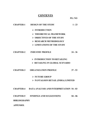 CONTENTS
PG: NO
CHAPTER-1 DESIGN OF THE STUDY 1 - 23
ÿ INTRODUCTION
ÿ THEORETICAL FRAMEWORK
ÿ OBJECTIVES OF THE STUDY
ÿ RESEARCH METHODOLOGY
ÿ LIMITATIONS OF THE STUDY
CHAPTER-2 INDUSTRY PROFILE 24 - 36
ÿ INTRODUCTION TO RETAILING
ÿ RETAILING IN GLOBAL SCENARIO
CHAPTER-3 ORGANIZATION PROFILE 37 - 53
ÿ FUTURE GROUP
ÿ PANTALOON RETAIL (INDIA) LIMITED
CHAPTER-4 DATA ANALYSIS AND INTERPRETATION 54 - 83
CHAPTER-5 FINDINGS AND SUGGESTIONS 84 - 86
BIBLIOGRAPHY
APPENDIX
 
