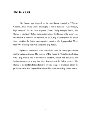 43
BIG BAZAAR
Big Bazaar was inspired by Sarvana Stores Located in T.Nagar,
Chennai. It has a very simple philosophy to run its business - ‘Low margin,
high turnover’. In the value segment, Future Group marquee brand, Big
Bazaar is a uniquely Indian hypermarket chain. Big Bazaar is the India’s top
one retailer in terms of the turnover. In 2009, Big Bazaar opened its 116th
store, marking the fastest ever organic expansion of a hypermarket. More
than 60% of Group turnover came from Big Bazaar.
Big Bazaar scores over other stores is its value for money proposition
for the Indian customers. The concept of Big Bazaar is “Retailing the Indian
way”. Big Bazaar has to understand, interpret, attract and deliver to the
Indian consumer in a way that takes into account the Indian context. Big
Bazaar is the modern Indian family’s favorite store. It creates an ability to
pull consumers who shopped in traditional bazaar into the Big Bazaar stores.
 