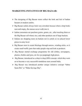 45
MARKETING INITATIVES OF BIG BAZAAR:
ÿ The designing of Big Bazaar stores reflect the look and feel of Indian
bazaars at modern outlets.
ÿ Big Bazaar outlets always look very crowded, because when a shop looks
neat and empty, the masses never walk into it.
ÿ Indian consumers are purchase grains, grams, etc., after touching them so
the Big Bazaar sell wheat, rice, and other products out of large buckets.
ÿ Indians are shopping more on baskets not in cartels so we placed lower
prices in entry level.
ÿ Big Bazaar store to create blockage through narrow, winding aisles, so it
create small traffic jams that make people stop and look at products.
ÿ Big Bazaar started exchange programme for old clothes, newspapers,
plastics, bottles and tyres, etc for eye-poppingly high prices.
ÿ Big Bazaar, introduced as a shop in shop (SIS) concept, which they went
on to become a very successful standalone store around India.
ÿ Big Bazaar was introduced another unique initiative concept “Sabse
Sasta Din” or “Maha Savings Day”.
 