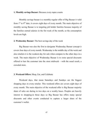 47
1. Monthly savings Bazaar: Because every rupee counts
Monthly savings bazaar is a monthly regular offer of Big Bazaar it valid
from 1st
to 8th
date, it covers eight days of every month. The main objective of
monthly saving Bazaar is to targeting job holder families because majority of
the families earned salaries in the fist week of the month, so the consumption
levels are high.
2. Wednesday Bazaar: The best savings day of the week
Big Bazaar was also the first to designate Wednesday Bazaar concept it
covers four days of every month. Wednesday is the middle day of the week and
also retailers it is the weakest day for sale when compare to the other days in a
week. The main objective of Wednesday Bazaar is to extra special discounts
offered to lure the customer into the store midweek – with the usual result, a
crowded store.
3. Weekend Offers: Shop, Eat, and Celebrate
Weekend days, that mean Saturdays and Sundays are the biggest
shopping days in every retailer. This weekend offers are covers eight days of
every month. The main objective of the weekend offer is Big Bazaar majority
share of sales are during in two days on a weekly bases. Peoples are heavily
interest to shopping-in those days so Big Bazaar has offers many special
discounts and other events conducted to capture a larger share of the
customer’s wallet.
 