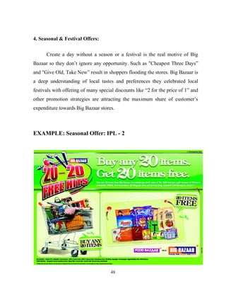 48
4. Seasonal & Festival Offers:
Create a day without a season or a festival is the real motive of Big
Bazaar so they don’t ignore any opportunity. Such as "Cheapest Three Days”
and "Give Old, Take New” result in shoppers flooding the stores. Big Bazaar is
a deep understanding of local tastes and preferences they celebrated local
festivals with offering of many special discounts like “2 for the price of 1” and
other promotion strategies are attracting the maximum share of customer’s
expenditure towards Big Bazaar stores.
EXAMPLE: Seasonal Offer: IPL - 2
 