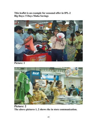 49
This leaflet is an example for seasonal offer in IPL-2
Big Days: 5 Days Maha Savings
Picture: 1
Picture: 2
The above pictures 1, 2 shows the in store communication.
 