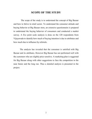 2
SCOPE OF THE STUDY
The scope of the study is to understand the concept of Big Bazaar
and how to thrive in retail sector. To understand the consumer attitude and
buying behavior at Big Bazaar store, an extensive questionnaire is prepared
to understand the buying behavior of consumers and conducted a market
survey. A five point scale analysis is done on the 120 respondents from
Vijayawada to identify how much of buying intention is due to attributes and
how much due to influence by referrals.
The analysis has revealed that the consumer is satisfied with Big
Bazaar and its attributes. However Big Bazaar has not performed well with
the customers who are slightly price sensitive. A marketing plan is suggested
for Big Bazaar along with other suggestions to face the competition in the
near future and the long run. Thus a detailed analysis is presented in the
project.
 