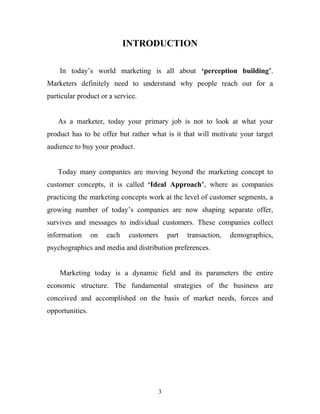 3
INTRODUCTION
In today’s world marketing is all about ‘perception building’.
Marketers definitely need to understand why people reach out for a
particular product or a service.
As a marketer, today your primary job is not to look at what your
product has to be offer but rather what is it that will motivate your target
audience to buy your product.
Today many companies are moving beyond the marketing concept to
customer concepts, it is called ‘Ideal Approach’, where as companies
practicing the marketing concepts work at the level of customer segments, a
growing number of today’s companies are now shaping separate offer,
survives and messages to individual customers. These companies collect
information on each customers part transaction, demographics,
psychographics and media and distribution preferences.
Marketing today is a dynamic field and its parameters the entire
economic structure. The fundamental strategies of the business are
conceived and accomplished on the basis of market needs, forces and
opportunities.
 