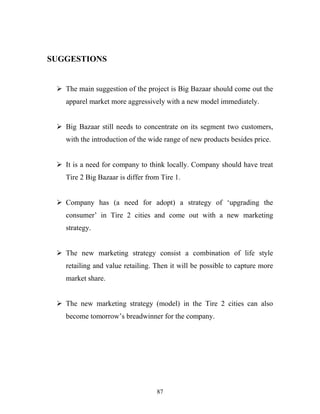 87
SUGGESTIONS
ÿ The main suggestion of the project is Big Bazaar should come out the
apparel market more aggressively with a new model immediately.
ÿ Big Bazaar still needs to concentrate on its segment two customers,
with the introduction of the wide range of new products besides price.
ÿ It is a need for company to think locally. Company should have treat
Tire 2 Big Bazaar is differ from Tire 1.
ÿ Company has (a need for adopt) a strategy of ‘upgrading the
consumer’ in Tire 2 cities and come out with a new marketing
strategy.
ÿ The new marketing strategy consist a combination of life style
retailing and value retailing. Then it will be possible to capture more
market share.
ÿ The new marketing strategy (model) in the Tire 2 cities can also
become tomorrow’s breadwinner for the company.
 