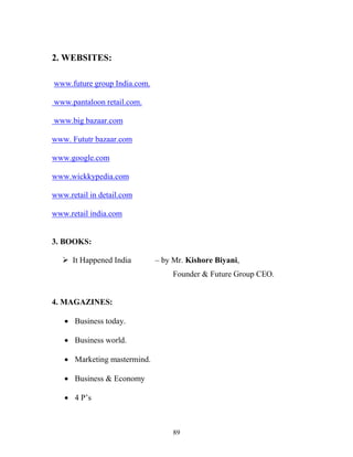 89
2. WEBSITES:
www.future group India.com.
www.pantaloon retail.com.
www.big bazaar.com
www. Fututr bazaar.com
www.google.com
www.wickkypedia.com
www.retail in detail.com
www.retail india.com
3. BOOKS:
ÿ It Happened India – by Mr. Kishore Biyani,
Founder & Future Group CEO.
4. MAGAZINES:
∑ Business today.
∑ Business world.
∑ Marketing mastermind.
∑ Business & Economy
∑ 4 P’s
 
