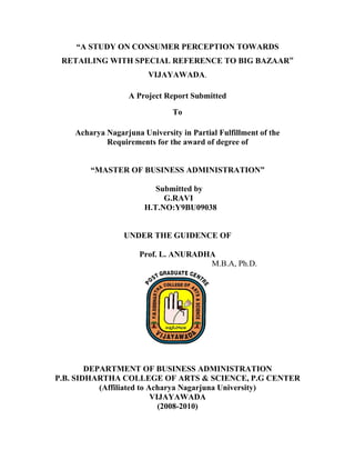 “A STUDY ON CONSUMER PERCEPTION TOWARDS
RETAILING WITH SPECIAL REFERENCE TO BIG BAZAAR”
VIJAYAWADA.
A Project Report Submitted
To
Acharya Nagarjuna University in Partial Fulfillment of the
Requirements for the award of degree of
“MASTER OF BUSINESS ADMINISTRATION”
Submitted by
G.RAVI
H.T.NO:Y9BU09038
UNDER THE GUIDENCE OF
Prof. L. ANURADHA
M.B.A, Ph.D.
DEPARTMENT OF BUSINESS ADMINISTRATION
P.B. SIDHARTHA COLLEGE OF ARTS & SCIENCE, P.G CENTER
(Affiliated to Acharya Nagarjuna University)
VIJAYAWADA
(2008-2010)
 
