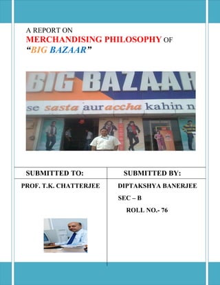 A REPORT ON
 MERCHANDISING PHILOSOPHY OF
 “BIG BAZAAR”




 SUBMITTED TO:           SUBMITTED BY:
PROF. T.K. CHATTERJEE   DIPTAKSHYA BANERJEE
                        SEC – B
                          ROLL NO.- 76
 