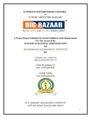 1 
SUMMER INTERNSHIP PROJECT REPORT 
AT 
FUTURE GROUP“BIG BAZAAR” 
A Project Report Submitted In Partial Fulfilment of the Requirements 
For The Award of the 
MASTERS IN BUSINESS ADMINISTRATION 
TO 
M.S.RAMAIAH MANAGEMENT INSTITUTE 
BY 
S ATHAULLAH (13M07742) 
MBA (UoM) BATCH 2013-15 
Under the guidance of 
Prof. AVINASH B.M. 
GUIDE NAME 
Prof.AVINASH B.M. 
M. S. RAMAIAH MANAGEMENT INSTITUTE 
NEW BEL ROAD, BANGALORE-560054 
 