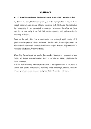 ABSTRACT

TITLE: Marketing Activities & Catchment Analysis of Big Bazaar, Wazirpur, (Delhi)

Big Bazaar has brought about many changes in the buying habits of people. It has
created formats, which provide all items under one roof. Big Bazaar has maintained
that uniqueness & has succeeded in attracting customers. Therefore the basic
objective of this study is to find their target customers and understanding its
marketing strategies.

Based on the topic objectives a questionnaire was designed which consist of 10
questions and response is collected from the customers who are visiting the store. For
data collection convenient sampling method was adopted. For this project the area of
research is Big Bazaar, Wazirpur (Delhi).


Where Big Bazaar is not just another hypermarket; it caters to every need of your
family. Big Bazaar scores over other stores is its value for money proposition for
Indian customers.
With the ever-increasing array of private labels, it has opened doors in the world of
fashion and general merchandise, including home furnishings, utensils, crockery,
cutlery, sports goods and much more at prices that will surprise customers.
 