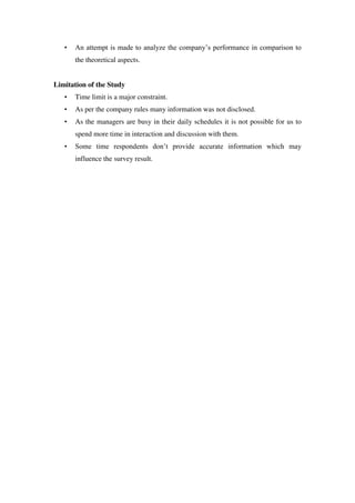 •   An attempt is made to analyze the company‘s performance in comparison to
       the theoretical aspects.


Limitation of the Study
   •   Time limit is a major constraint.
   •   As per the company rules many information was not disclosed.
   •   As the managers are busy in their daily schedules it is not possible for us to
       spend more time in interaction and discussion with them.
   •   Some time respondents don‘t provide accurate information which may
       influence the survey result.
 