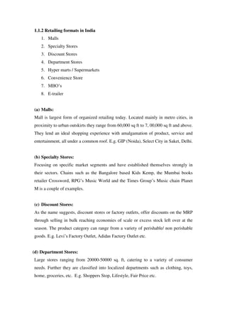 1.1.2 Retailing formats in India
    1. Malls
    2. Specialty Stores
    3. Discount Stores
    4. Department Stores
    5. Hyper marts / Supermarkets
    6. Convenience Store
    7. MBO‘s
    8. E-trailer


(a) Malls:
Mall is largest form of organized retailing today. Located mainly in metro cities, in
proximity to urban outskirts they range from 60,000 sq ft to 7, 00,000 sq ft and above.
They lend an ideal shopping experience with amalgamation of product, service and
entertainment, all under a common roof. E.g. GIP (Noida), Select City in Saket, Delhi.


(b) Specialty Stores:
Focusing on specific market segments and have established themselves strongly in
their sectors. Chains such as the Bangalore based Kids Kemp, the Mumbai books
retailer Crossword, RPG‘s Music World and the Times Group‘s Music chain Planet
M is a couple of examples.


(c) Discount Stores:
As the name suggests, discount stores or factory outlets, offer discounts on the MRP
through selling in bulk reaching economies of scale or excess stock left over at the
season. The product category can range from a variety of perishable/ non perishable
goods. E.g. Levi‘s Factory Outlet, Adidas Factory Outlet etc.


(d) Department Stores:
Large stores ranging from 20000-50000 sq. ft, catering to a variety of consumer
needs. Further they are classified into localized departments such as clothing, toys,
home, groceries, etc. E.g. Shoppers Stop, Lifestyle, Fair Price etc.
 