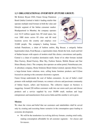 1.3 ORGANIZATIONAL OVERVIEW (FUTURE GROUP)
Mr Kishore Biyani CEO, Future Group Pantaloon
Retail (India) Limited is India‘s leading retailer that
operates multiple retail formats in both the value and
lifestyle segment of the Indian consumer market.
Headquartered in Mumbai, the company operates
over 16.33 million square feet. Of retail space, has
over 1000 stores across 85 cities and 60 rural
locations across the country and employs over
35,000 people. The company‘s leading formats
include Pantaloons, a chain of fashion outlets, Big Bazaar, a uniquely Indian
hypermarket chain, Food Bazaar, a supermarket chain, blends the look, touch and feel
of Indian bazaars with aspects of modern retail like choice, convenience and quality.
Central is a chain of seamless destination malls. Some of its other formats include
Shoe Factory, Brand Factory, Blue Sky, Fashion Station, Mobile Bazaar and Star
Sitara (Beauty clinic). The company also operates an online portal, Futurebazaar.com.
A subsidiary company, Home Solutions Retail (India) Limited, operates Home Town,
a large-format home solutions store, selling home furniture products and E-Zone
focused on catering to the consumer electronics segment.
Future Group understands the soul of Indian consumers. As one of India‘s retail
pioneers with multiple retail formats, we connect a diverse and passionate community
of Indian buyers, sellers and businesses. The collective impact on business is
staggering: Around 220 million customers walk into our stores each year and choose
products and a service supplied by over 30,000 small, medium and large
entrepreneurs and manufacturers from across India and this number is set to grow.


Mission:
We share the vision and belief that our customers and stakeholders shall be served
only by creating and executing future scenarios in the consumption space leading to
economic development.
       We will be the trendsetters in evolving delivery formats, creating retail realty,
       making consumption affordable for all customer segments – for classes and
       for masses.
 