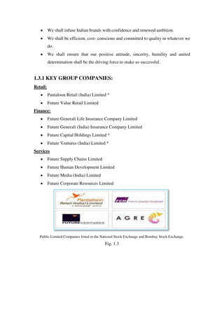 We shall infuse Indian brands with confidence and renewed ambition.
          We shall be efficient, cost- conscious and committed to quality in whatever we
          do.
          We shall ensure that our positive attitude, sincerity, humility and united
          determination shall be the driving force to make us successful.


1.3.1 KEY GROUP COMPANIES:
Retail:
          Pantaloon Retail (India) Limited *
          Future Value Retail Limited
Finance:
          Future Generali Life Insurance Company Limited
          Future Generali (India) Insurance Company Limited
          Future Capital Holdings Limited *
          Future Ventures (India) Limited *
Services
          Future Supply Chains Limited
          Future Human Development Limited
          Future Media (India) Limited
          Future Corporate Resources Limited




   Public Limited Companies listed in the National Stock Exchange and Bombay Stock Exchange.
                                           Fig. 1.3
 