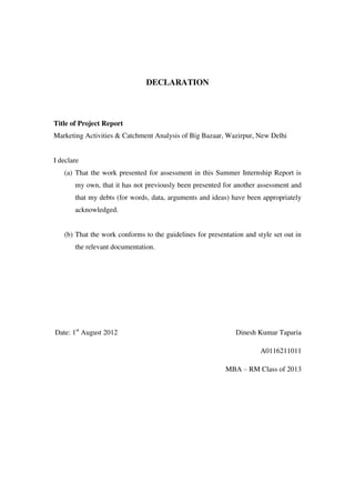 DECLARATION



Title of Project Report
Marketing Activities & Catchment Analysis of Big Bazaar, Wazirpur, New Delhi


I declare
   (a) That the work presented for assessment in this Summer Internship Report is
       my own, that it has not previously been presented for another assessment and
       that my debts (for words, data, arguments and ideas) have been appropriately
       acknowledged.


   (b) That the work conforms to the guidelines for presentation and style set out in
       the relevant documentation.




Date: 1st August 2012                                         Dinesh Kumar Taparia

                                                                      A0116211011

                                                          MBA – RM Class of 2013
 