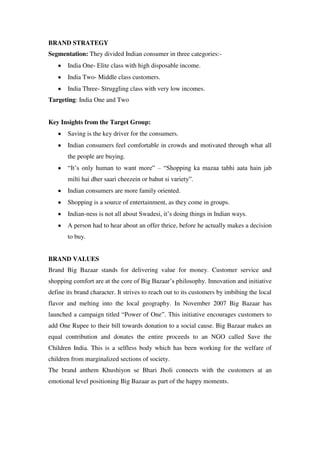 BRAND STRATEGY
Segmentation: They divided Indian consumer in three categories:-
       India One- Elite class with high disposable income.
       India Two- Middle class customers.
       India Three- Struggling class with very low incomes.
Targeting: India One and Two


Key Insights from the Target Group:
       Saving is the key driver for the consumers.
       Indian consumers feel comfortable in crowds and motivated through what all
       the people are buying.
       ―It‘s only human to want more‖ – ―Shopping ka mazaa tabhi aata hain jab
       milti hai dher saari cheezein or bahut si variety‖.
       Indian consumers are more family oriented.
       Shopping is a source of entertainment, as they come in groups.
       Indian-ness is not all about Swadesi, it‘s doing things in Indian ways.
       A person had to hear about an offer thrice, before he actually makes a decision
       to buy.


BRAND VALUES
Brand Big Bazaar stands for delivering value for money. Customer service and
shopping comfort are at the core of Big Bazaar‘s philosophy. Innovation and initiative
define its brand character. It strives to reach out to its customers by imbibing the local
flavor and melting into the local geography. In November 2007 Big Bazaar has
launched a campaign titled ―Power of One‖. This initiative encourages customers to
add One Rupee to their bill towards donation to a social cause. Big Bazaar makes an
equal contribution and donates the entire proceeds to an NGO called Save the
Children India. This is a selfless body which has been working for the welfare of
children from marginalized sections of society.
The brand anthem Khushiyon se Bhari Jholi connects with the customers at an
emotional level positioning Big Bazaar as part of the happy moments.
 