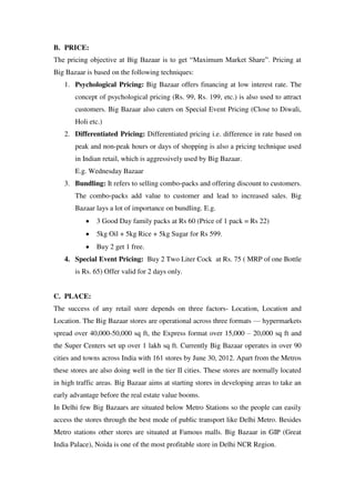 B. PRICE:
The pricing objective at Big Bazaar is to get ―Maximum Market Share‖. Pricing at
Big Bazaar is based on the following techniques:
   1. Psychological Pricing: Big Bazaar offers financing at low interest rate. The
       concept of psychological pricing (Rs. 99, Rs. 199, etc.) is also used to attract
       customers. Big Bazaar also caters on Special Event Pricing (Close to Diwali,
       Holi etc.)
   2. Differentiated Pricing: Differentiated pricing i.e. difference in rate based on
       peak and non-peak hours or days of shopping is also a pricing technique used
       in Indian retail, which is aggressively used by Big Bazaar.
       E.g. Wednesday Bazaar
   3. Bundling: It refers to selling combo-packs and offering discount to customers.
       The combo-packs add value to customer and lead to increased sales. Big
       Bazaar lays a lot of importance on bundling. E.g.
               3 Good Day family packs at Rs 60 (Price of 1 pack = Rs 22)
               5kg Oil + 5kg Rice + 5kg Sugar for Rs 599.
               Buy 2 get 1 free.
   4. Special Event Pricing: Buy 2 Two Liter Cock at Rs. 75 ( MRP of one Bottle
       is Rs. 65) Offer valid for 2 days only.


C. PLACE:
The success of any retail store depends on three factors- Location, Location and
Location. The Big Bazaar stores are operational across three formats — hypermarkets
spread over 40,000-50,000 sq ft, the Express format over 15,000 – 20,000 sq ft and
the Super Centers set up over 1 lakh sq ft. Currently Big Bazaar operates in over 90
cities and towns across India with 161 stores by June 30, 2012. Apart from the Metros
these stores are also doing well in the tier II cities. These stores are normally located
in high traffic areas. Big Bazaar aims at starting stores in developing areas to take an
early advantage before the real estate value booms.
In Delhi few Big Bazaars are situated below Metro Stations so the people can easily
access the stores through the best mode of public transport like Delhi Metro. Besides
Metro stations other stores are situated at Famous malls. Big Bazaar in GIP (Great
India Palace), Noida is one of the most profitable store in Delhi NCR Region.
 