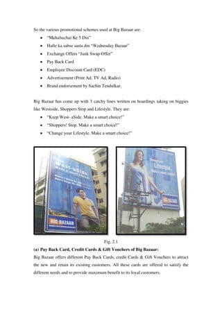 So the various promotional schemes used at Big Bazaar are:
       ―Mahabachat Ke 5 Din‖
       Hafte ka sabse sasta din ―Wednesday Bazaar‖
       Exchange Offers ―Junk Swap Offer‖
       Pay Back Card
       Employee Discount Card (EDC)
       Advertisement (Print Ad, TV Ad, Radio)
       Brand endorsement by Sachin Tendulkar.


Big Bazaar has come up with 3 catchy lines written on hoardings taking on biggies
like Westside, Shoppers Stop and Lifestyle. They are:
       ―Keep West- aSide. Make a smart choice!‖
       ―Shoppers! Stop. Make a smart choice!‖
       ―Change your Lifestyle. Make a smart choice!‖




                                      Fig. 2.1
(a) Pay Back Card, Credit Cards & Gift Vouchers of Big Bazaar:
Big Bazaar offers different Pay Back Cards, credit Cards & Gift Vouchers to attract
the new and retain its existing customers. All these cards are offered to satisfy the
different needs and to provide maximum benefit to its loyal customers.
 