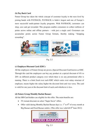 (b) Pay Back Card
Future Group has taken the whole concept of customer loyalty to the next level by
joining hands with PAYBACK. PAYBACK is India‘s largest and one of Europe‘s
most successful multi-partner loyalty programs. With PAYBACK, customers can
shop, save and get rewarded. This program enables consumers to collect millions of
points across online and offline partners – with just a single card. Customers can
accumulate points across Future Group formats, thereby making ―shopping
rewarding‖.




                                         Fig. 2.2


(c) Employee Discount Card (EDC):
All the employees of Future Group are given a Special Discount Card known as EDC.
Through this card the employees can buy any product at a special discount of 4% to
20% on different product category over which there is no any promotional offer is
running. There is a limit fixed over each EDC which varies over salary structure of
employee, means higher the salary higher the discount limit and vice versa. The card
is valid for one year or the discount limit of each card whichever is less.


(d) Future Group Monthly Bachat Bazaar:
All the SBI Card holders are eligible for this offer. The main benefits are:
       5% instant discount on select "Super Saver" offers.
       Offer valid during Monthly Bachat Bazaar days i.e. 1st to 8th of every month at
       Big Bazaar and Food Bazaar outlets. (This offer was valid till 8th June 2012)




                                         Fig. 2.3
 