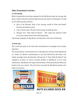 Other Promotional Activities:
(1) Advertising:
Before designing the advertising campaign for the Big Bazaar brand, the message that
needs to deliver about the brand through advertisement needs to be designed. It would
involve following three elements:
       Style of the Message: Style of the message would be Value and Benefit
       Provider and attention seeker.
       Tone of the message: The tone of the message would be positive.
       Message Text: ―Naye India ka Bazaar‖ – This single line statement would
       convey the modern retail format of the Big Bazaar.
Advertising campaigns for Big-Bazaar will take place in the form of following:


(2) Print Ads:
This would take place in the form print advertisement in newspaper and everyday
magazines.
The advertisements would initially aim at educating the consumer about Big-Bazaar
as a brand. An effective communication as has been followed by the brand is the
regular newspaper print advertisement with tag line of ―Naye India Ka Bazaar” and
comparison of prices of various consumer products at Big-Bazaar vis-à-vis local
market prices. Big-Bazaar news paper advertisements will be presented just before the
launch of any new scheme. This will create aura about the Big-Bazaar brands in the
minds of consumers.




                                        Fig. 2.4
 