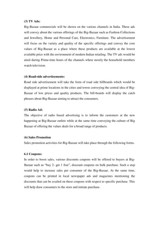 (3) TV Ads:
Big-Bazaar commercials will be shown on the various channels in India. These ads
will convey about the various offerings of the Big-Bazaar such as Fashion Collections
and Jewellery, Home and Personal Care, Electronics, Furniture. The advertisement
will focus on the variety and quality of the specific offerings and convey the core
values of Big-Bazaar as a place where these products are available at the lowest
available price with the environment of modern Indian retailing. The TV ads would be
aired during Prime-time hours of the channels where mostly the household members
watch television.


(4) Road-side advertisements:
Road side advertisement will take the form of road side billboards which would be
displayed at prime locations in the cities and towns conveying the central idea of Big-
Bazaar of low prices and quality products. The bill-boards will display the catch
phrases about Big-Bazaar aiming to attract the consumers.


(5) Radio Ad:
The objective of radio based advertising is to inform the customers at the new
happening at Big-Bazaar outlets while at the same time conveying the culture of Big
Bazaar of offering the values deals for a broad range of products.


(6) Sales Promotion
Sales promotion activities for Big-Bazaar will take place through the following forms.


6.1 Coupons:
In order to boost sales, various discounts coupons will be offered to buyers at Big-
Bazaar such as ―buy 2- get 1 free‖, discount coupons on bulk purchase. Such a step
would help to increase sales per consumer of the Big-Bazaar. At the same time,
coupons can be printed in local newspaper ads and magazines mentioning the
discounts that can be availed on these coupons with respect to specific purchase. This
will help draw consumers to the store and initiate purchase.
 