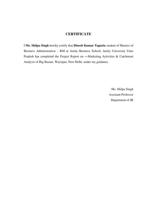 CERTIFICATE


I Ms. Shilpa Singh hereby certify that Dinesh Kumar Taparia student of Masters of
Business Administration – RM at Amity Business School, Amity University Uttar
Pradesh has completed the Project Report on ―Marketing Activities & Catchment
Analysis of Big Bazaar, Wazirpur, New Delhi, under my guidance.




                                                                   Ms. Shilpa Singh
                                                                  Assistant Professor
                                                                   Department of IB
 