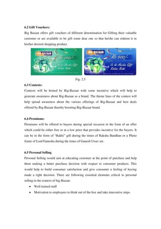 6.2 Gift Vouchers:
Big Bazaar offers gift vouchers of different denomination for Gifting their valuable
customer or are available to be gift some dear one so that he/she can redeem it in
his/her desired shopping product.




                                        Fig. 2.5
6.3 Contests:
Contests will be hosted by Big-Bazaar with some incentive which will help to
generate awareness about Big-Bazaar as a brand. The theme lines of the contest will
help spread awareness about the various offerings of Big-Bazaar and best deals
offered by Big-Bazaar thereby boosting Big-Bazaar brand.


6.4 Premiums:
Premiums will be offered to buyers during special occasion in the form of an offer
which could be either free or at a low price that provides incentive for the buyers. It
can be in the form of ―Rakhi‖ gift during the times of Raksha Bandhan or a Photo
frame of Lord Ganesha during the times of Ganesh Utsav etc.


6.5 Personal Selling
Personal Selling would aim at educating customer at the point of purchase and help
them making a better purchase decision with respect to consumer products. This
would help to build consumer satisfaction and give consumer a feeling of having
made a right decision. There are following essential elements critical to personal
selling in the context of big-Bazaar.
       Well trained staff
       Motivation to employees to think out of the box and take innovative steps.
 