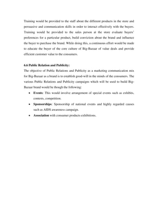 Training would be provided to the staff about the different products in the store and
persuasive and communication skills in order to interact effectively with the buyers.
Training would be provided to the sales person at the store evaluate buyers‘
preferences for a particular product, build conviction about the brand and influence
the buyer to purchase the brand. While doing this, a continuous effort would be made
to educate the buyer of the core culture of Big-Bazaar of value deals and provide
efficient customer value to the consumers.


6.6 Public Relation and Publicity:
The objective of Public Relations and Publicity as a marketing communication mix
for Big-Bazaar as a brand is to establish good-will in the minds of the consumers. The
various Public Relations and Publicity campaigns which will be used to build Big-
Bazaar brand would be though the following:
       Events: This would involve arrangement of special events such as exhibits,
       contests, competition.
       Sponsorships: Sponsorship of national events and highly regarded causes
       such as AIDS awareness campaign.
       Association with consumer products exhibitions.
 