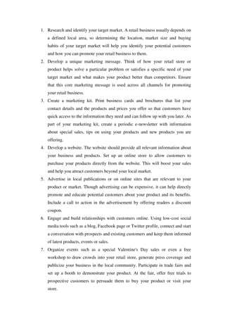 1. Research and identify your target market. A retail business usually depends on
   a defined local area, so determining the location, market size and buying
   habits of your target market will help you identify your potential customers
   and how you can promote your retail business to them.
2. Develop a unique marketing message. Think of how your retail store or
   product helps solve a particular problem or satisfies a specific need of your
   target market and what makes your product better than competitors. Ensure
   that this core marketing message is used across all channels for promoting
   your retail business.
3. Create a marketing kit. Print business cards and brochures that list your
   contact details and the products and prices you offer so that customers have
   quick access to the information they need and can follow up with you later. As
   part of your marketing kit, create a periodic e-newsletter with information
   about special sales, tips on using your products and new products you are
   offering.
4. Develop a website. The website should provide all relevant information about
   your business and products. Set up an online store to allow customers to
   purchase your products directly from the website. This will boost your sales
   and help you attract customers beyond your local market.
5. Advertise in local publications or on online sites that are relevant to your
   product or market. Though advertising can be expensive, it can help directly
   promote and educate potential customers about your product and its benefits.
   Include a call to action in the advertisement by offering readers a discount
   coupon.
6. Engage and build relationships with customers online. Using low-cost social
   media tools such as a blog, Facebook page or Twitter profile, connect and start
   a conversation with prospects and existing customers and keep them informed
   of latest products, events or sales.
7. Organize events such as a special Valentine's Day sales or even a free
   workshop to draw crowds into your retail store, generate press coverage and
   publicize your business in the local community. Participate in trade fairs and
   set up a booth to demonstrate your product. At the fair, offer free trials to
   prospective customers to persuade them to buy your product or visit your
   store.
 