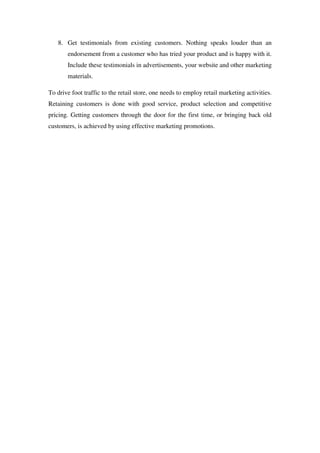 8. Get testimonials from existing customers. Nothing speaks louder than an
       endorsement from a customer who has tried your product and is happy with it.
       Include these testimonials in advertisements, your website and other marketing
       materials.

To drive foot traffic to the retail store, one needs to employ retail marketing activities.
Retaining customers is done with good service, product selection and competitive
pricing. Getting customers through the door for the first time, or bringing back old
customers, is achieved by using effective marketing promotions.
 