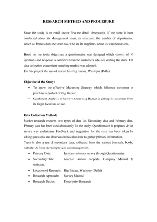 RESEARCH METHOD AND PROCEDURE


Since the study is on retail sector first the detail observation of the store is been
conducted about its Management team, its structure, the number of departments,
which all brands does the store has, who are its suppliers, about its warehouses etc.


Based on the topic objectives a questionnaire was designed which consist of 10
questions and response is collected from the customers who are visiting the store. For
data collection convenient sampling method was adopted.
For this project the area of research is Big Bazaar, Wazirpur (Delhi).


Objective of the Study:
       To know the effective Marketing Strategy which Influence customer to
       purchase a product of Big Bazaar.
       Catchment Analysis to know whether Big Bazaar is getting its customer from
       its target locations or not.


Data Collection Method:
Market research requires two types of data i.e. Secondary data and Primary data.
Primary data has been used abundantly for the study. Questionnaire is prepared & the
survey was undertaken. Feedback and suggestion for the store has been taken by
asking questions and observation has also done to gather primary information.
There is also a use of secondary data, collected from the various Journals, books,
websites & from store employees and management.
       Primary Data:             In store customer survey through Questionnaire.
       Secondary Data:           Journal, Annual Reports, Company Manual &
       websites.
       Location of Research: Big Bazaar, Wazirpur (Delhi)
       Research Approach:        Survey Method
       Research Design:          Descriptive Research
 