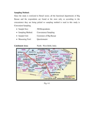 Sampling Method:
Since the study is restricted to Retail sector, all the functional departments of Big
Bazaar and the respondents are found at the store only so according to the
convenience they are being picked so sampling method is used in this study is
Convenient Sampling.
     Sample Size:            500 Respondents
     Sampling Method:        Convenience Sampling
     Sample Unit:            Customers of Big Bazaar
     Measuring Tool:         Questionnaire


Catchment Area:              North - West Delhi, India




                                      Fig. 4.1
 