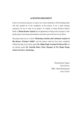 ACKNOWLEDGEMENT

It gives me immense pleasure to express my sincere gratitude to all the helping hands
who have guided me in the completion of this project. It was a great learning
experience for me to work on my project. As student of Amity Business School,
Noida; I, Dinesh Kumar Taparia got an opportunity of doing work on project. I took
up the project with strong determination and tried to put in the best of my efforts.

The project done by me is about “Marketing Activities and Catchment Analysis of
Big Bazaar, Wazirpur (Delhi)” and this project could not have been completed
without the help of my faculty guide Ms. Shilpa Singh (Assistant Professor-IB) and
my industry guide Mr. Saurabh Dubey (Store Manager) & Ms. Rimpi Monga
(Senior Executive- Marketing).




                                                                 Dinesh Kumar Taparia
                                                                          A0116211011
                                                             MBA - Retail Management
                                                                           Class of 2013
 