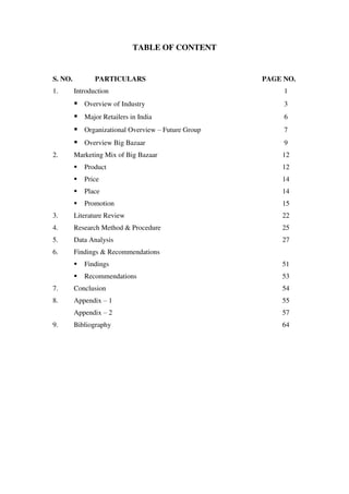 TABLE OF CONTENT


S. NO.          PARTICULARS                         PAGE NO.
1.       Introduction                                    1
          Overview of Industry                          3
          Major Retailers in India                      6
          Organizational Overview – Future Group        7
          Overview Big Bazaar                           9
2.       Marketing Mix of Big Bazaar                    12
            Product                                    12
            Price                                      14
            Place                                      14
            Promotion                                  15
3.       Literature Review                              22
4.       Research Method & Procedure                    25
5.       Data Analysis                                  27
6.       Findings & Recommendations
            Findings                                   51
            Recommendations                            53
7.       Conclusion                                     54
8.       Appendix – 1                                   55
         Appendix – 2                                   57
9.       Bibliography                                   64
 