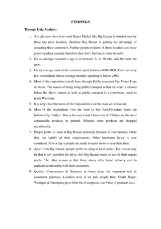 FINDINGS
Through Data Analysis:

   1. As right now there is no such Hyper Market like Big Bazaar is situated near by
      these top most location, therefore Big Bazaar is getting the advantage of
      attracting these customers. Further people resident of these location also have
      good spending capacity therefore they don‘t hesitate to shop in malls.
   2. On an average customer‘s age is in between 21 to 50 who visit the store the
      most.
   3. On an average most of the customer spent between 4001-8000. There are very
      few respondents whose average monthly spending is below 2500.
   4. Most of the respondent travels here through Public transport like Metro Train
      or Buses. The reason of being using public transport is that the store is situated
      below the Metro station as well as public transport is a convenient mode to
      reach Wazirpur.
   5. It is very clear that most of the respondents visit the store on weekends.
   6. Most of the respondents visit the store to buy food/Groceries Items the
      followed by Clothes. This is because Food / Groceries & Clothes are the most
      consumable products in general. Whereas other products are shopped
      occasionally.
   7. People prefer to shop at Big Bazaar primarily because of convenience where
      they can satisfy all their requirements. Other important factor is time
      constraint. Now a day‘s people are ready to spent more to save their time.
   8. Apart from Big Bazaar, people prefer to shop at local stores. The reason may
      be that it isn‘t possible for all to visit Big Bazaar stores to satisfy their urgent
      needs. The other reason is that these stores offer home delivery also to
      maintain relationship with their customers.
   9. Quality, Convenience & Nearness to home plays the important role in
      customers purchase. Location wise if we talk people from Shakti Nagar,
      Wazirpur & Pitampura gives little bit of emphasis over Price of products also.
 
