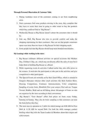 Through Personal Observation & Customer Talk:

   1. During weekdays most of the customers coming in are from neighboring
      areas.
   2. Since customers find some products missing in the store, they complain that
      they have to waste their time in going to other stores to buy the products
      which they could not find in ―Big Bazaar‖.
   3. Wednesday Bazaar at Big Bazaar doesn‘t attract the customers that it should
      be.
   4. Like any Mall, Big Bazaar also tries to provide comfort and make the
      shopping entertaining for their customers. One can see that people sometimes
      spent even more than two hours in Big Bazaar for their shopping needs.
   5. Some people feel that Big Bazaar should keep more branded merchandise.

My Leanings while working in the store:

   1. Big Bazaar celebrates different activities on special occasions like Mothers
      Day, Children‘s Day, etc. which may not directly affect the sales of store but it
      helps them in building Big Bazaar as a Brand.
   2. While organizing events & activities I talked earlier they also offer prizes to
      the winners. It motivates the participants to take part in the activities and give
      competition to other participants.
   3. The Special Events are normally set by their Zonal Office, which is situated in
      Gurgaon (Haryana) whereas other small activities like Kids Fashion Show,
      Drawing Competitions, Continues Announcements, Color competition,
      Sampling of exotic fruits, Blindfold (Test your senses), Peel and eat, Tongue
      Twister, Riddles, Hold and eat &Talking about Advantages of fruits on skin
      are organizes by the store according to their convenience.
   4. Big Bazaar‘s ―Fruit Bazaar‖ offers best prices on fruits every Friday,
      Saturday & Sunday. They also do fruits sampling so that customers can taste
      the fruits before they buy.
   5. The store runs its operation in 2 shifts for which timings are 8.00 AM for First
      Shift & 11.30 AM for second Shift. For both the shifts manager conduct
      briefing where they tells the Team Leaders & Members about their targets and
      achievements.
 