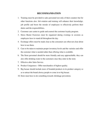RECOMMANDATION
1. Training must be provided to sales personnel not only of their counters but for
   other functions also. Job rotation and training will enhance their knowledge,
   job profile and boost the morale of employees to effectively perform their
   duties and the responsibilities.
2. Customer care centre to guide and counsel the customer loyalty program.
3. Stress Buster Exercises must be organized during evenings in sessions as
   employees have to stand all throughout the day.
4. Exchange offers must be made clear as the consumers are often not clear about
   how to use them.
5. Care to be taken to maintain proper inventory levels and the varieties and offer
   the customer what is needed rather than offering what is available.
6. The Store personnel should be more friendly and easy approachable, they can
   also offer drinking water to the customers once they enter in the store.
7. Effective after Sales Service.
8. Product Uniqueness - Offer merchandise of highest quality.
9. Big bazaar should include more of branded products in its product category so
   as to attract the brand choosy people to come in to big bazaar.
10. Store must have to do something towards shrinkage prevention.
 
