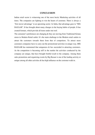 CONCLUSION
Indian retail sector is witnessing one of the most hectic Marketing activities of all
times. The companies are fighting to win the hearts of customer. There is always a
‗first mover advantage‘ in an upcoming sector. In India, that advantage goes to ―BIG
BAZAAR‖. It has brought about many changes in the buying habits of people. It has
created formats, which provide all items under one roof.
The consumer‘s preferences are changing & they are moving from Traditional Kirana
stores to Modern Retail outlet. It‘s the main challenge to the Modern retail outlets to
attract the customers towards them from that of competitors. To attract more
customers companies have to carry out the promotional activities in unique way. BIG
BAZAAR has maintained that uniqueness & has succeeded in attracting customers.
As the competition is becoming stiff in the market the activities conducted by the
company are unique, that have brought fruitful result to the company. Among them
sales promotions and organizing events by Big Bazaar is one of the leading activity or
unique among all other activities & has high influence on the customer walk-in.
 
