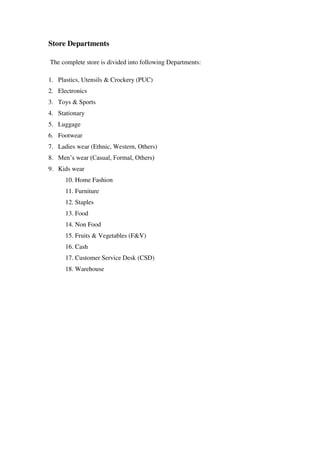 Store Departments

The complete store is divided into following Departments:

1. Plastics, Utensils & Crockery (PUC)
2. Electronics
3. Toys & Sports
4. Stationary
5. Luggage
6. Footwear
7. Ladies wear (Ethnic, Western, Others)
8. Men‘s wear (Casual, Formal, Others)
9. Kids wear
      10. Home Fashion
      11. Furniture
      12. Staples
      13. Food
      14. Non Food
      15. Fruits & Vegetables (F&V)
      16. Cash
      17. Customer Service Desk (CSD)
      18. Warehouse
 