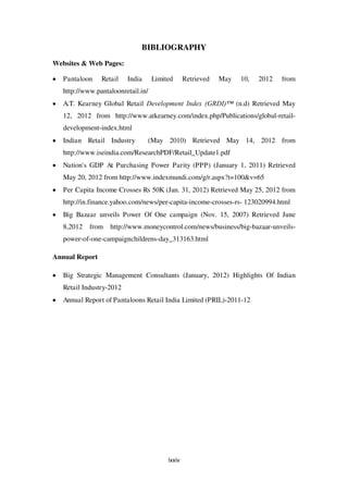 BIBLIOGRAPHY
Websites & Web Pages:

   Pantaloon    Retail    India     Limited      Retrieved   May   10,   2012   from
   http://www.pantaloonretail.in/
   A.T. Kearney Global Retail Development Index (GRDI)™ (n.d) Retrieved May
   12, 2012 from http://www.atkearney.com/index.php/Publications/global-retail-
   development-index.html
   Indian Retail Industry         (May 2010) Retrieved May 14, 2012 from
   http://www.iseindia.com/ResearchPDF/Retail_Update1.pdf
   Nation's GDP At Purchasing Power Parity (PPP) (January 1, 2011) Retrieved
   May 20, 2012 from http://www.indexmundi.com/g/r.aspx?t=100&v=65
   Per Capita Income Crosses Rs 50K (Jan. 31, 2012) Retrieved May 25, 2012 from
   http://in.finance.yahoo.com/news/per-capita-income-crosses-rs- 123020994.html
   Big Bazaar unveils Power Of One campaign (Nov. 15, 2007) Retrieved June
   8,2012   from   http://www.moneycontrol.com/news/business/big-bazaar-unveils-
   power-of-one-campaignchildrens-day_313163.html

Annual Report

   Big Strategic Management Consultants (January, 2012) Highlights Of Indian
   Retail Industry-2012
   Annual Report of Pantaloons Retail India Limited (PRIL)-2011-12




                                         lxxiv
 