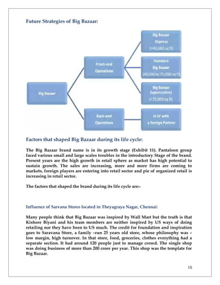 Future Strategies of Big Bazaar:




Factors that shaped Big Bazaar during its life cycle:

The Big Bazaar brand name is in its growth stage (Exhibit 11). Pantaloon group
faced various small and large scales troubles in the introductory Stage of the brand.
Present years are the high growth in retail sphere as market has high potential to
sustain growth. The sales are increasing, more and more firms are coming to
markets, foreign players are entering into retail sector and pie of organized retail is
increasing in retail sector.

The factors that shaped the brand during its life cycle are:-



Influence of Sarvana Stores located in Theyagraya Nagar, Chennai:

Many people think that Big Bazaar was inspired by Wall Mart but the truth is that
Kishore Biyani and his team members are neither inspired by US ways of doing
retailing nor they have been to US much. The credit for foundation and inspiration
goes to Saravana Store, a family –run 25 years old store, whose philosophy was –
low margin, high turnover. In that store, food, groceries, clothes everything had a
separate section. It had around 120 people just to manage crowd. The single shop
was doing business of more than 200 crore per year. This shop was the template for
Big Bazaar.


                                                                                    10
 