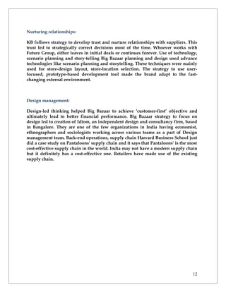 Nurturing relationships:

KB follows strategy to develop trust and nurture relationships with suppliers. This
trust led to strategically correct decisions most of the time. Whoever works with
Future Group, either leaves in initial deals or continues forever. Use of technology,
scenario planning and story-telling Big Bazaar planning and design used advance
technologies like scenario planning and storytelling. These techniques were mainly
used for store-design layout, store-location selection. The strategy to use user-
focused, prototype-based development tool made the brand adapt to the fast-
changing external environment.



Design management:

Design-led thinking helped Big Bazaar to achieve ‘customer-first’ objective and
ultimately lead to better financial performance. Big Bazaar strategy to focus on
design led to creation of Idiom, an independent design and consultancy firm, based
in Bangalore. They are one of the few organizations in India having economist,
ethnographers and sociologists working across various teams as a part of Design
management team. Back-end operations, supply chain Harvard Business School just
did a case study on Pantaloons' supply chain and it says that Pantaloons' is the most
cost-effective supply chain in the world. India may not have a modern supply chain
but it definitely has a cost-effective one. Retailers have made use of the existing
supply chain.




                                                                                  12
 