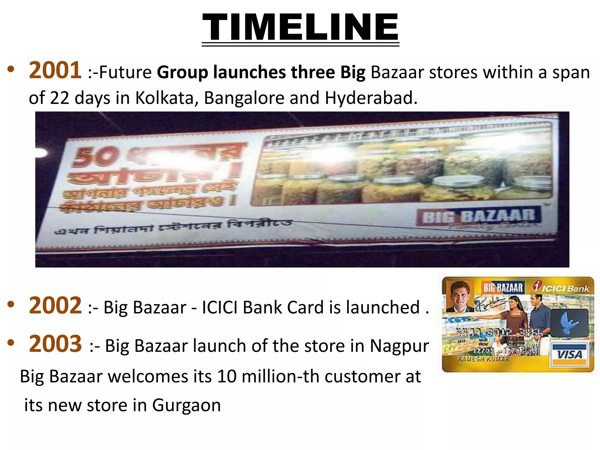 TIMELINE
• 2001 :-Future Group launches three Big Bazaar stores within a span
of 22 days in Kolkata, Bangalore and Hyderabad.
• 2002 :- Big Bazaar - ICICI Bank Card is launched .
• 2003 :- Big Bazaar launch of the store in Nagpur
Big Bazaar welcomes its 10 million-th customer at
its new store in Gurgaon
 