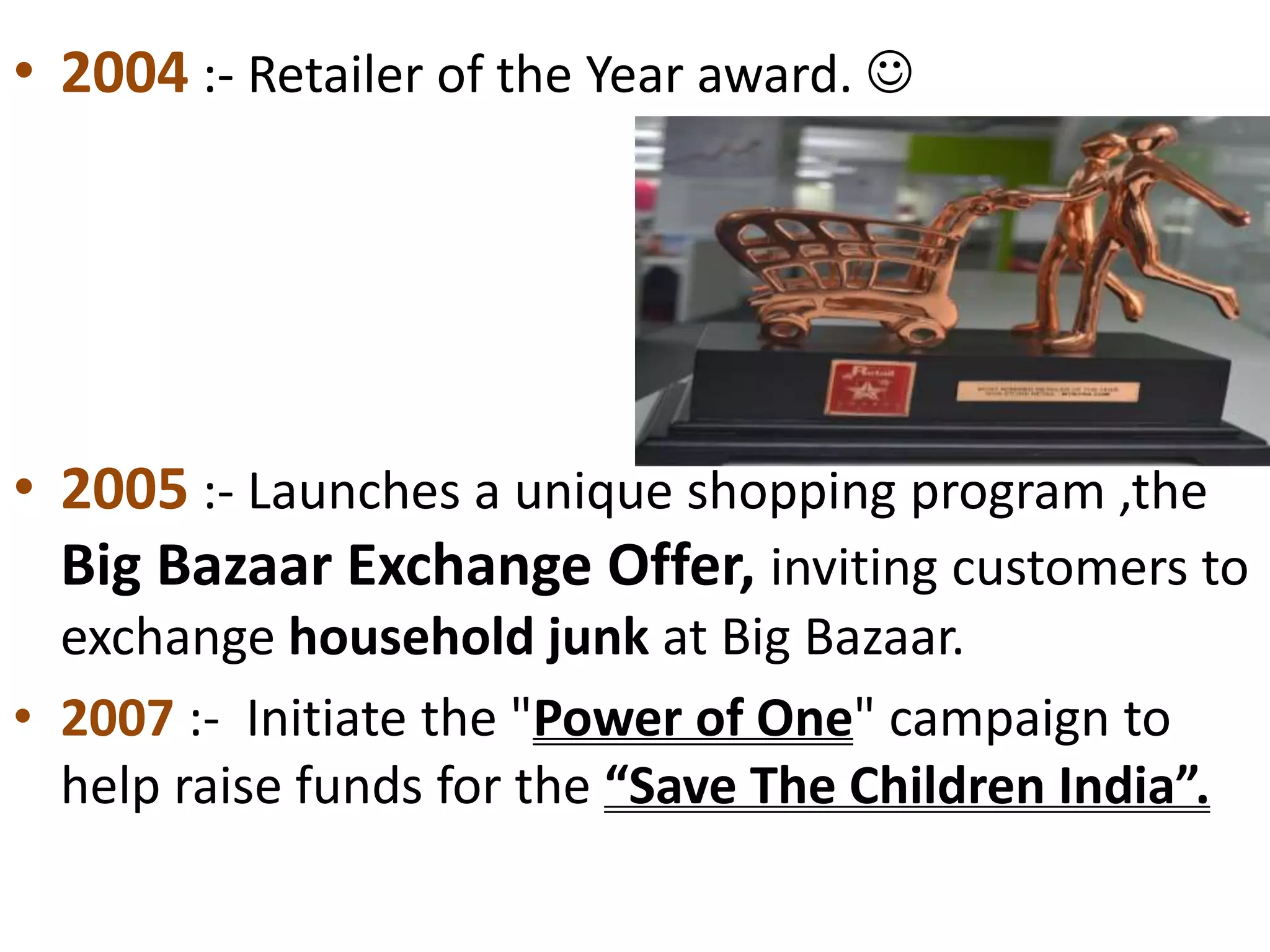 • 2004 :- Retailer of the Year award. 
• 2005 :- Launches a unique shopping program ,the
Big Bazaar Exchange Offer, inviting customers to
exchange household junk at Big Bazaar.
• 2007 :- Initiate the "Power of One" campaign to
help raise funds for the “Save The Children India”.
 