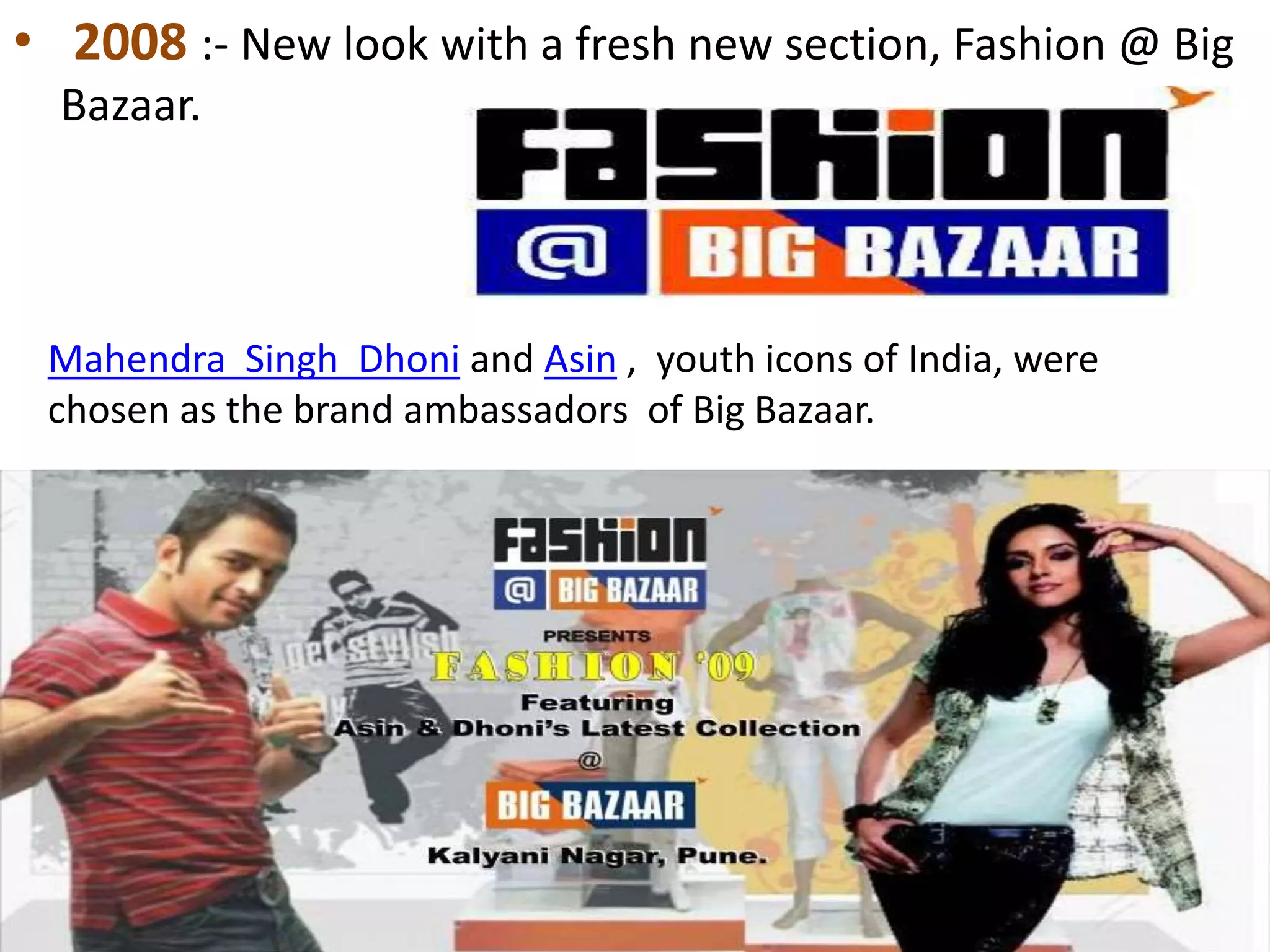 • 2008 :- New look with a fresh new section, Fashion @ Big
Bazaar.
Mahendra Singh Dhoni and Asin , youth icons of India, were
chosen as the brand ambassadors of Big Bazaar.
 