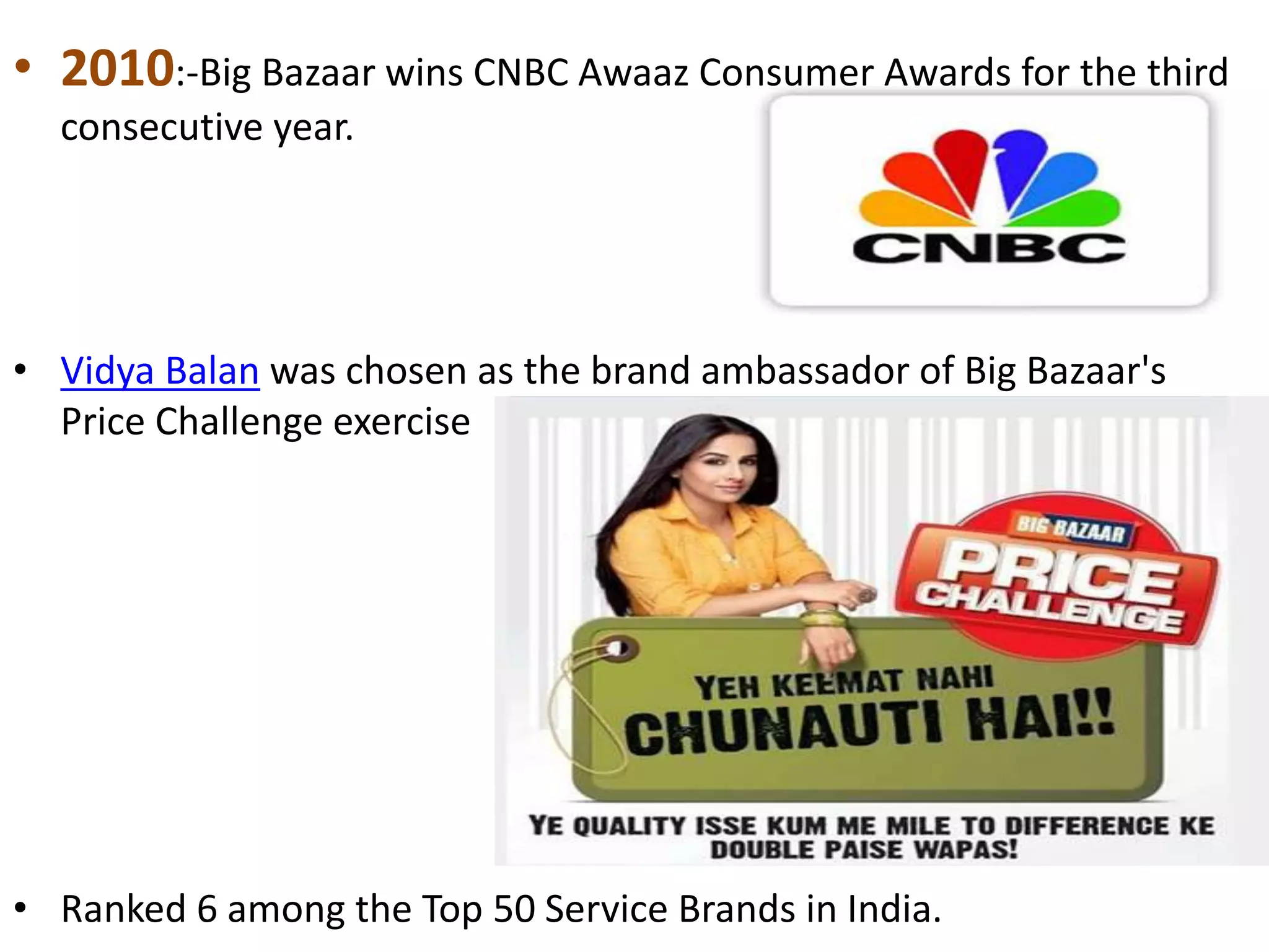 • 2010:-Big Bazaar wins CNBC Awaaz Consumer Awards for the third
consecutive year.
• Vidya Balan was chosen as the brand ambassador of Big Bazaar's
Price Challenge exercise
• Ranked 6 among the Top 50 Service Brands in India.
 