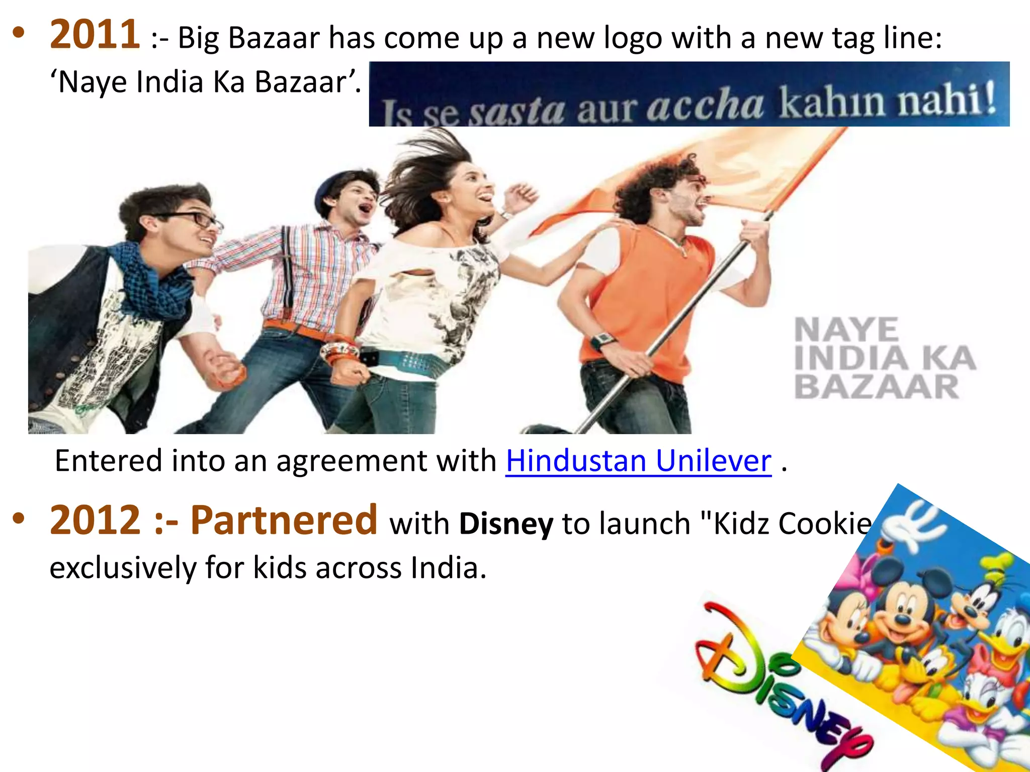 • 2011 :- Big Bazaar has come up a new logo with a new tag line:
‘Naye India Ka Bazaar’.
Entered into an agreement with Hindustan Unilever .
• 2012 :- Partnered with Disney to launch "Kidz Cookies",
exclusively for kids across India.
 